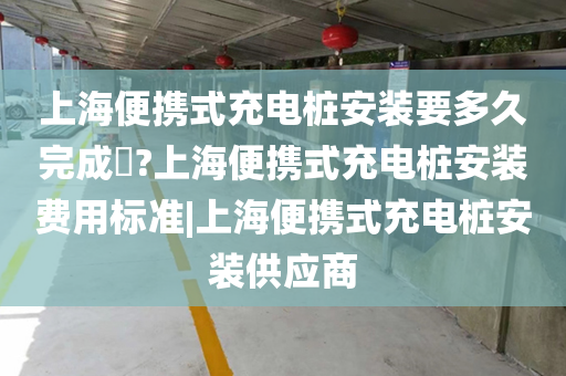 上海便携式充电桩安装要多久完成​?上海便携式充电桩安装费用标准|上海便携式充电桩安装供应商