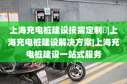 上海充电桩建设按需定制​|上海充电桩建设解决方案|上海充电桩建设一站式服务