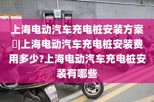上海电动汽车充电桩安装方案​|上海电动汽车充电桩安装费用多少?上海电动汽车充电桩安装有哪些