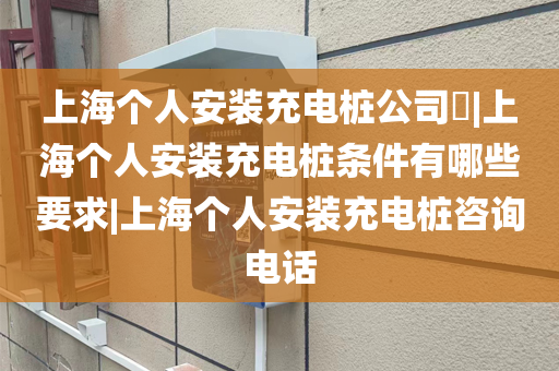 上海个人安装充电桩公司​|上海个人安装充电桩条件有哪些要求|上海个人安装充电桩咨询电话