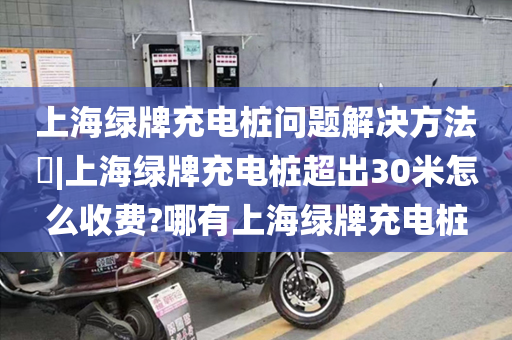 上海绿牌充电桩问题解决方法​|上海绿牌充电桩超出30米怎么收费?哪有上海绿牌充电桩