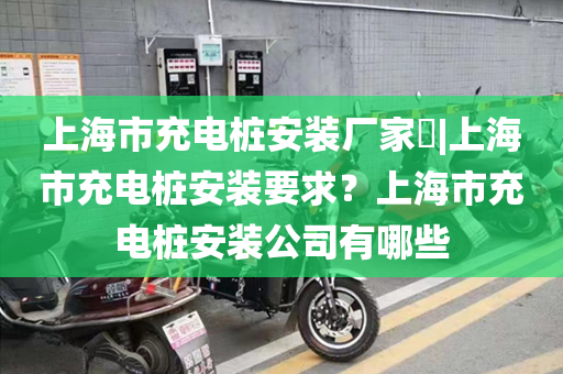 上海市充电桩安装厂家​|上海市充电桩安装要求？上海市充电桩安装公司有哪些