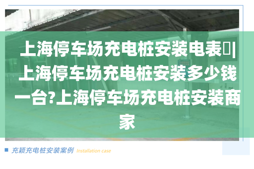 上海停车场充电桩安装电表​|上海停车场充电桩安装多少钱一台?上海停车场充电桩安装商家