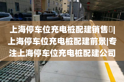 上海停车位充电桩配建销售​|上海停车位充电桩配建前景|专注上海停车位充电桩配建公司