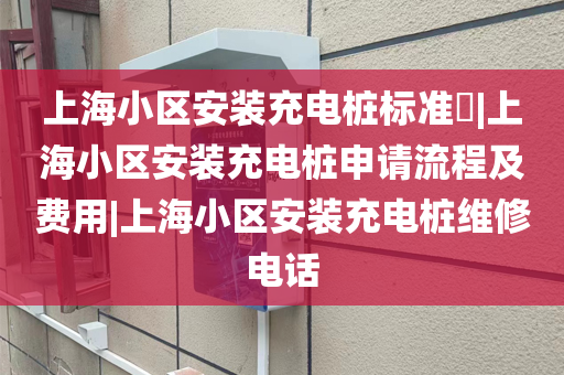 上海小区安装充电桩标准​|上海小区安装充电桩申请流程及费用|上海小区安装充电桩维修电话