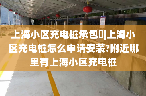 上海小区充电桩承包|上海小区充电桩怎么申请安装?附近哪里有上海小区充电桩