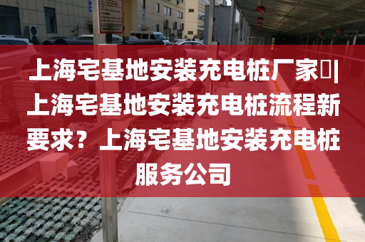 上海宅基地安装充电桩厂家​|上海宅基地安装充电桩流程新要求？上海宅基地安装充电桩服务公司