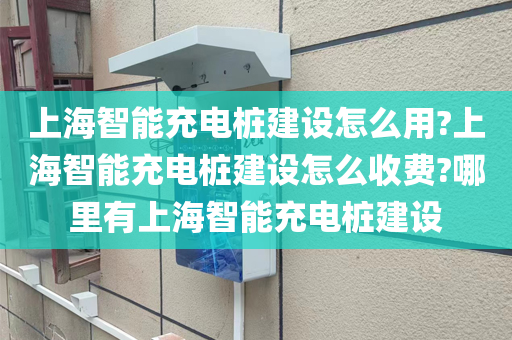 上海智能充电桩建设怎么用?上海智能充电桩建设怎么收费?哪里有上海智能充电桩建设