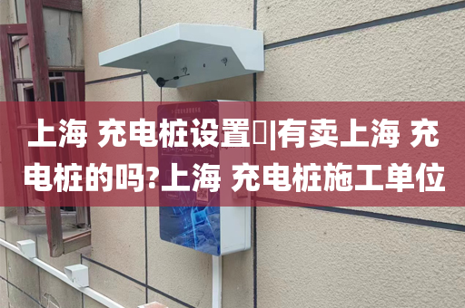 上海 充电桩设置​|有卖上海 充电桩的吗?上海 充电桩施工单位