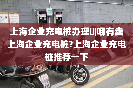上海企业充电桩办理​|哪有卖上海企业充电桩?上海企业充电桩推荐一下