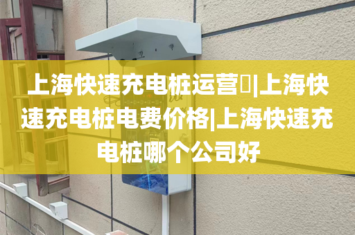 上海快速充电桩运营​|上海快速充电桩电费价格|上海快速充电桩哪个公司好