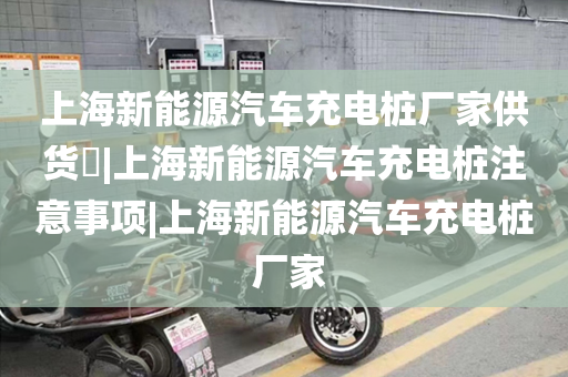 上海新能源汽车充电桩厂家供货​|上海新能源汽车充电桩注意事项|上海新能源汽车充电桩 厂家