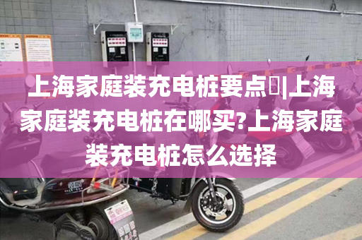 上海家庭装充电桩要点​|上海家庭装充电桩在哪买?上海家庭装充电桩怎么选择