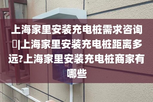 上海家里安装充电桩需求咨询|上海家里安装充电桩距离多远?上海家里安装充电桩商家有哪些