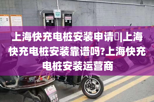 上海快充电桩安装申请​|上海快充电桩安装靠谱吗?上海快充电桩安装运营商