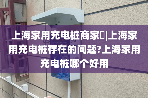 上海家用充电桩商家​|上海家用充电桩存在的问题?上海家用充电桩哪个好用