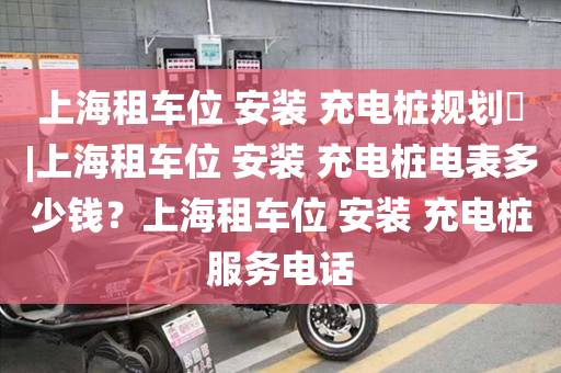 上海租车位 安装 充电桩规划​|上海租车位 安装 充电桩电表多少钱？上海租车位 安装 充电桩服务电话