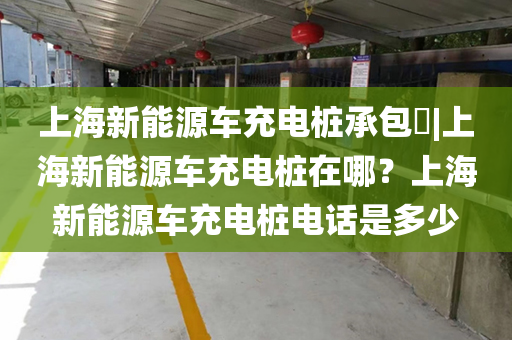 上海新能源车充电桩承包​|上海新能源车充电桩在哪？上海新能源车充电桩电话是多少