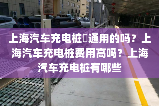 上海汽车充电桩​通用的吗？上海汽车充电桩费用高吗？上海汽车充电桩有哪些