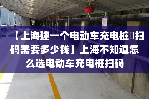 【上海建一个电动车充电桩​扫码需要多少钱】上海不知道怎么选电动车充电桩扫码