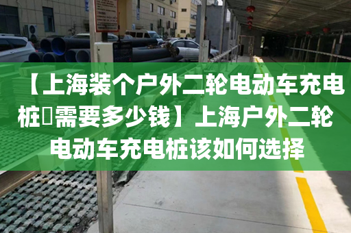 【上海装个户外二轮电动车充电桩​需要多少钱】上海户外二轮电动车充电桩该如何选择