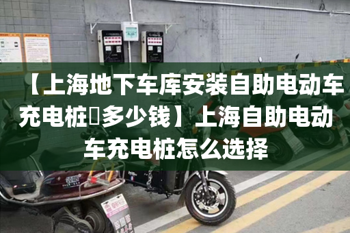 【上海地下车库安装自助电动车充电桩​多少钱】上海自助电动车充电桩怎么选择