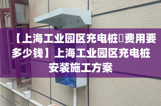 【上海工业园区充电桩费用要多少钱】上海工业园区充电桩安装施工方案