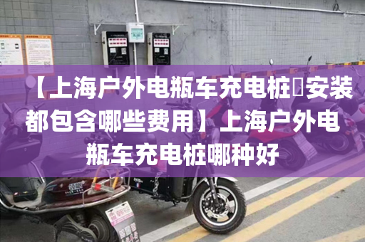 【上海户外电瓶车充电桩安装都包含哪些费用】上海户外电瓶车充电桩哪种好