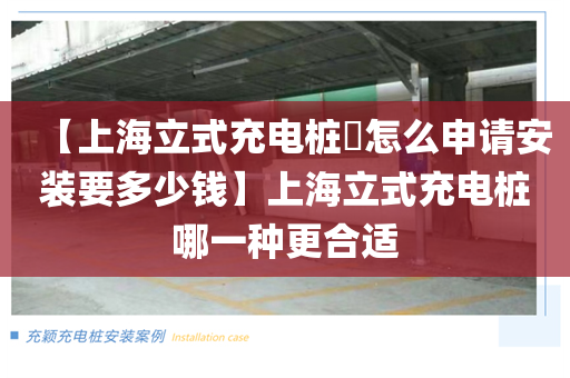 【上海立式充电桩​怎么申请安装要多少钱】上海立式充电桩哪一种更合适