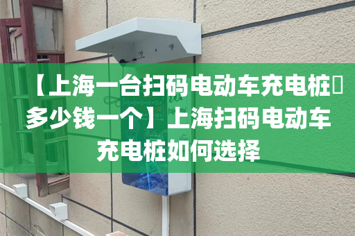 【上海一台扫码电动车充电桩​多少钱一个】上海扫码电动车充电桩如何选择