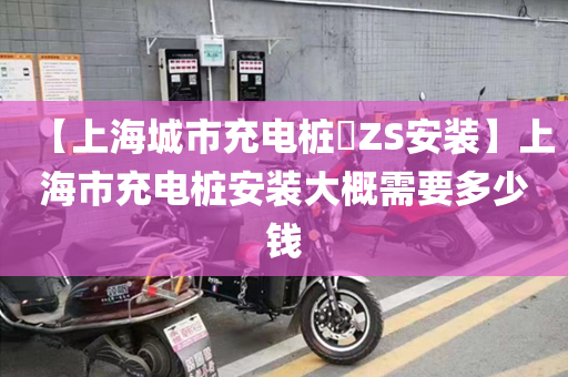 【上海城市充电桩​ZS安装】上海市充电桩安装大概需要多少钱