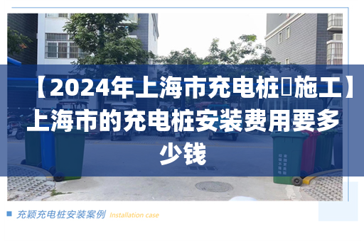 【2024年上海市充电桩​施工】上海市的充电桩安装费用要多少钱