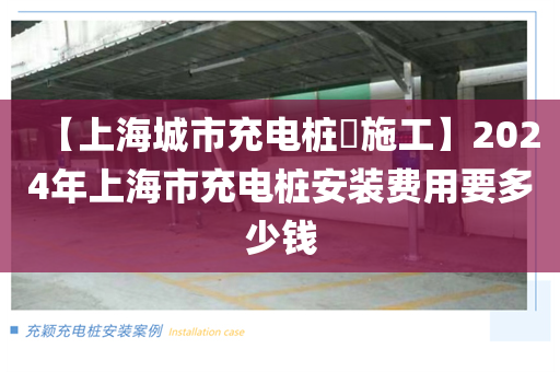 【上海城市充电桩​施工】2024年上海市充电桩安装费用要多少钱