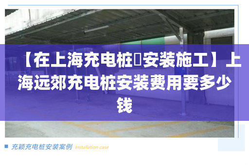 【在上海充电桩​安装施工】上海远郊充电桩安装费用要多少钱